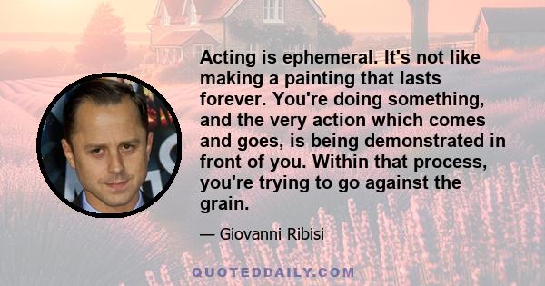 Acting is ephemeral. It's not like making a painting that lasts forever. You're doing something, and the very action which comes and goes, is being demonstrated in front of you. Within that process, you're trying to go