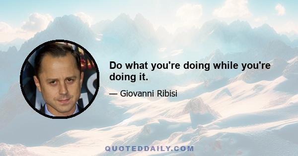 Do what you're doing while you're doing it.