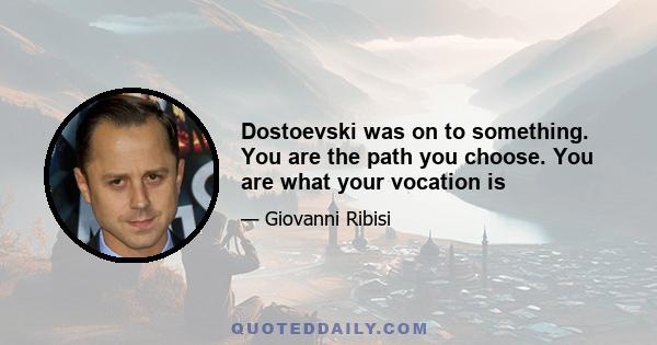 Dostoevski was on to something. You are the path you choose. You are what your vocation is