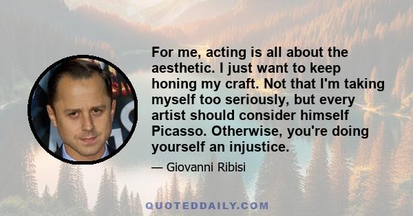 For me, acting is all about the aesthetic. I just want to keep honing my craft. Not that I'm taking myself too seriously, but every artist should consider himself Picasso. Otherwise, you're doing yourself an injustice.