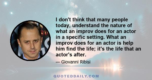 I don't think that many people today, understand the nature of what an improv does for an actor in a specific setting. What an improv does for an actor is help him find the life; it's the life that an actor's after.