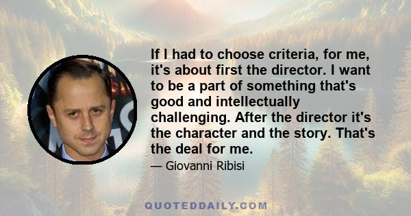 If I had to choose criteria, for me, it's about first the director. I want to be a part of something that's good and intellectually challenging. After the director it's the character and the story. That's the deal for