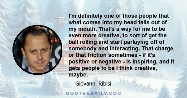 I'm definitely one of those people that what comes into my head falls out of my mouth. That's a way for me to be even more creative, to sort of get the ball rolling and start parlaying off of somebody and interacting.