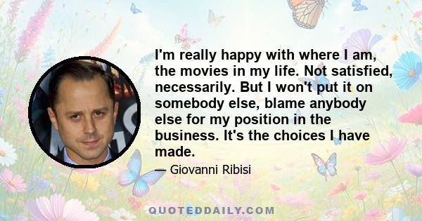 I'm really happy with where I am, the movies in my life. Not satisfied, necessarily. But I won't put it on somebody else, blame anybody else for my position in the business. It's the choices I have made.