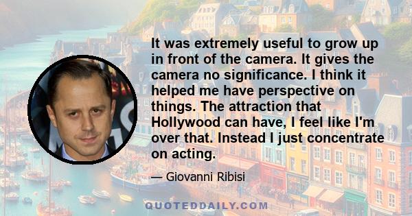 It was extremely useful to grow up in front of the camera. It gives the camera no significance. I think it helped me have perspective on things. The attraction that Hollywood can have, I feel like I'm over that. Instead 