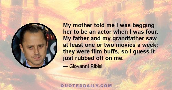 My mother told me I was begging her to be an actor when I was four. My father and my grandfather saw at least one or two movies a week; they were film buffs, so I guess it just rubbed off on me.