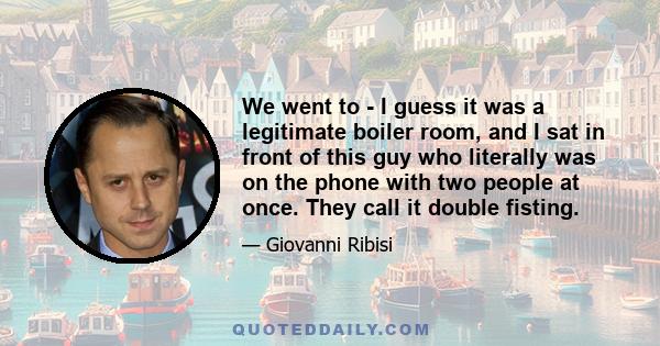 We went to - I guess it was a legitimate boiler room, and I sat in front of this guy who literally was on the phone with two people at once. They call it double fisting.