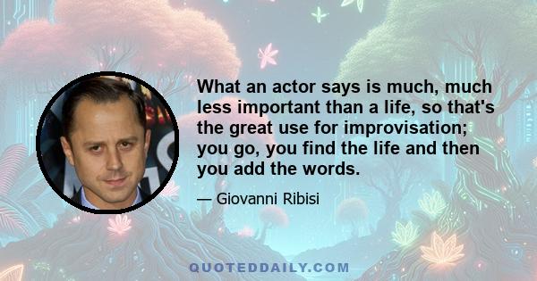 What an actor says is much, much less important than a life, so that's the great use for improvisation; you go, you find the life and then you add the words.