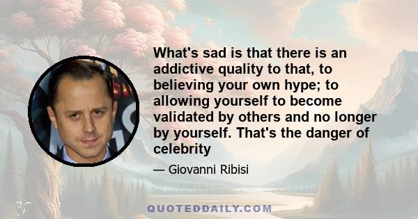 What's sad is that there is an addictive quality to that, to believing your own hype; to allowing yourself to become validated by others and no longer by yourself. That's the danger of celebrity