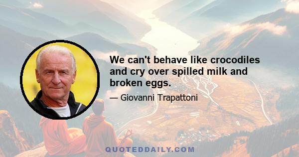 We can't behave like crocodiles and cry over spilled milk and broken eggs.