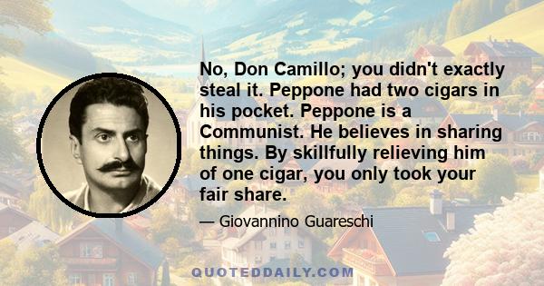 No, Don Camillo; you didn't exactly steal it. Peppone had two cigars in his pocket. Peppone is a Communist. He believes in sharing things. By skillfully relieving him of one cigar, you only took your fair share.