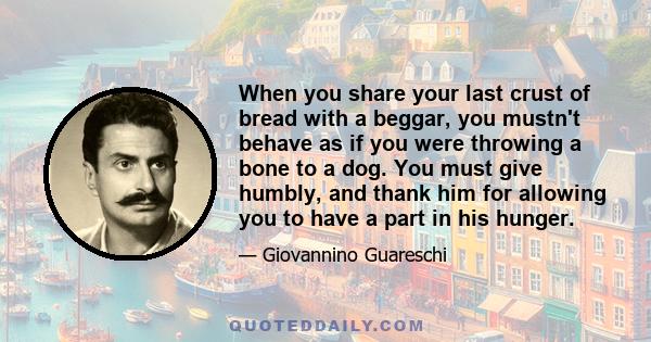 When you share your last crust of bread with a beggar, you mustn't behave as if you were throwing a bone to a dog. You must give humbly, and thank him for allowing you to have a part in his hunger.