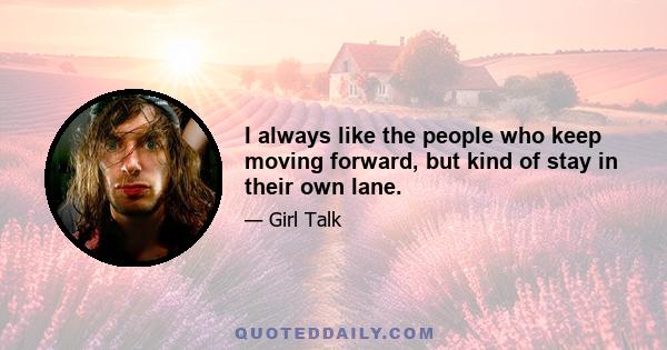 I always like the people who keep moving forward, but kind of stay in their own lane.