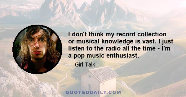 I don't think my record collection or musical knowledge is vast. I just listen to the radio all the time - I'm a pop music enthusiast.