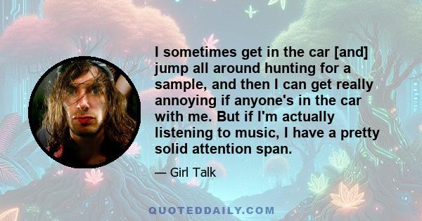 I sometimes get in the car [and] jump all around hunting for a sample, and then I can get really annoying if anyone's in the car with me. But if I'm actually listening to music, I have a pretty solid attention span.