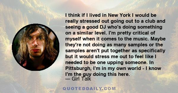 I think if I lived in New York I would be really stressed out going out to a club and seeing a good DJ who's doing something on a similar level. I'm pretty critical of myself when it comes to the music. Maybe they're