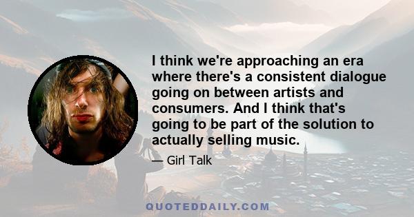 I think we're approaching an era where there's a consistent dialogue going on between artists and consumers. And I think that's going to be part of the solution to actually selling music.