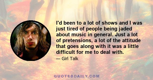 I'd been to a lot of shows and I was just tired of people being jaded about music in general. Just a lot of pretensions, a lot of the attitude that goes along with it was a little difficult for me to deal with.