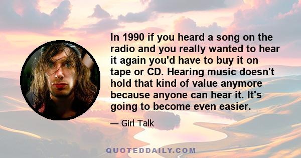 In 1990 if you heard a song on the radio and you really wanted to hear it again you'd have to buy it on tape or CD. Hearing music doesn't hold that kind of value anymore because anyone can hear it. It's going to become