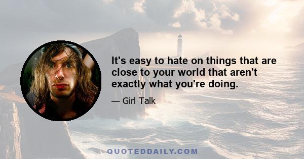 It's easy to hate on things that are close to your world that aren't exactly what you're doing.