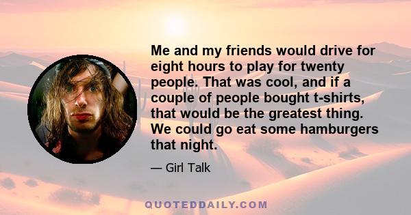 Me and my friends would drive for eight hours to play for twenty people. That was cool, and if a couple of people bought t-shirts, that would be the greatest thing. We could go eat some hamburgers that night.