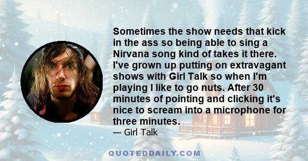 Sometimes the show needs that kick in the ass so being able to sing a Nirvana song kind of takes it there. I've grown up putting on extravagant shows with Girl Talk so when I'm playing I like to go nuts. After 30