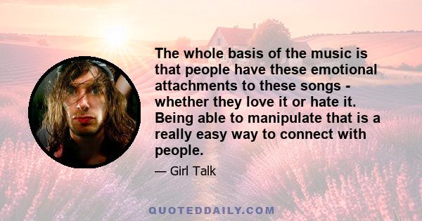 The whole basis of the music is that people have these emotional attachments to these songs - whether they love it or hate it. Being able to manipulate that is a really easy way to connect with people.