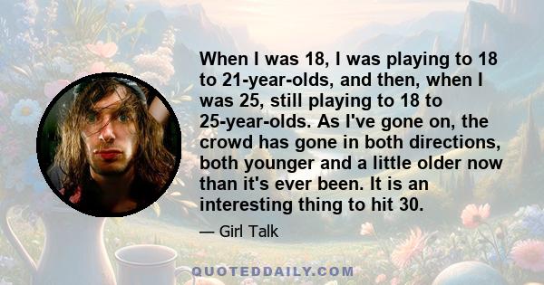 When I was 18, I was playing to 18 to 21-year-olds, and then, when I was 25, still playing to 18 to 25-year-olds. As I've gone on, the crowd has gone in both directions, both younger and a little older now than it's