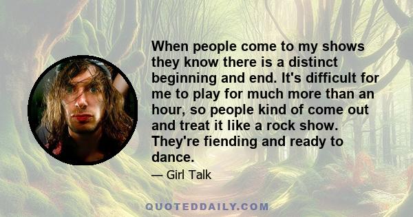 When people come to my shows they know there is a distinct beginning and end. It's difficult for me to play for much more than an hour, so people kind of come out and treat it like a rock show. They're fiending and