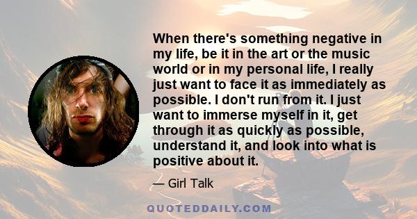 When there's something negative in my life, be it in the art or the music world or in my personal life, I really just want to face it as immediately as possible. I don't run from it. I just want to immerse myself in it, 