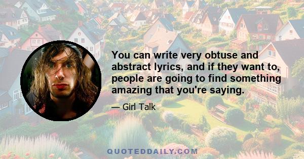 You can write very obtuse and abstract lyrics, and if they want to, people are going to find something amazing that you're saying.