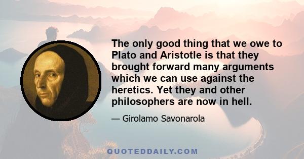 The only good thing that we owe to Plato and Aristotle is that they brought forward many arguments which we can use against the heretics. Yet they and other philosophers are now in hell.