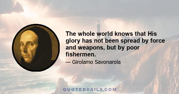 The whole world knows that His glory has not been spread by force and weapons, but by poor fishermen.