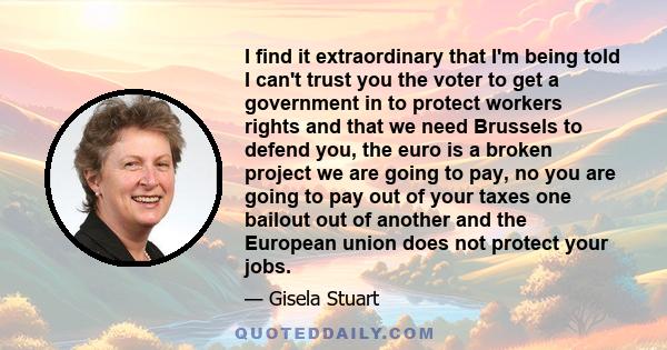 I find it extraordinary that I'm being told I can't trust you the voter to get a government in to protect workers rights and that we need Brussels to defend you, the euro is a broken project we are going to pay, no you