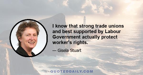 I know that strong trade unions and best supported by Labour Government actually protect worker's rights.