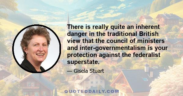 There is really quite an inherent danger in the traditional British view that the council of ministers and inter-governmentalism is your protection against the federalist superstate.