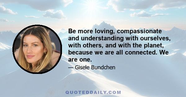 Be more loving, compassionate and understanding with ourselves, with others, and with the planet, because we are all connected. We are one.