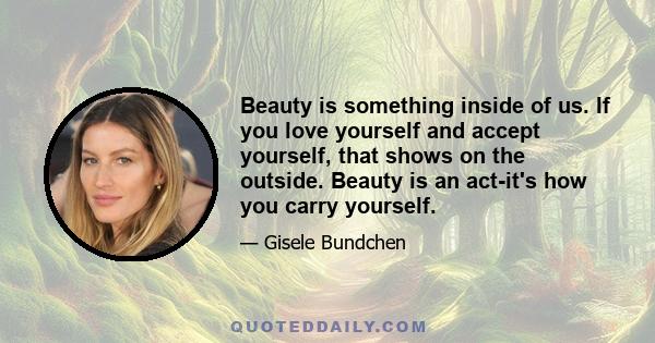 Beauty is something inside of us. If you love yourself and accept yourself, that shows on the outside. Beauty is an act-it's how you carry yourself.