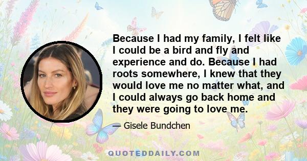 Because I had my family, I felt like I could be a bird and fly and experience and do. Because I had roots somewhere, I knew that they would love me no matter what, and I could always go back home and they were going to