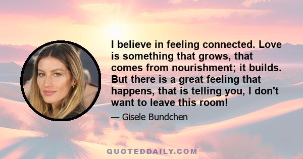 I believe in feeling connected. Love is something that grows, that comes from nourishment; it builds. But there is a great feeling that happens, that is telling you, I don't want to leave this room!