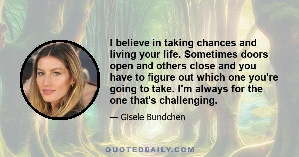 I believe in taking chances and living your life. Sometimes doors open and others close and you have to figure out which one you're going to take. I'm always for the one that's challenging.