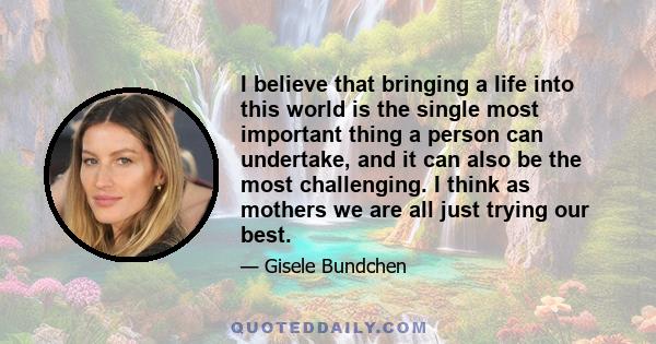 I believe that bringing a life into this world is the single most important thing a person can undertake, and it can also be the most challenging. I think as mothers we are all just trying our best.