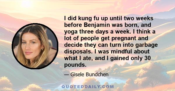 I did kung fu up until two weeks before Benjamin was born, and yoga three days a week. I think a lot of people get pregnant and decide they can turn into garbage disposals. I was mindful about what I ate, and I gained