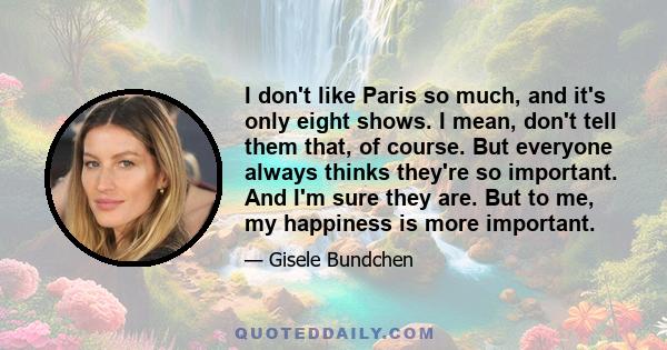 I don't like Paris so much, and it's only eight shows. I mean, don't tell them that, of course. But everyone always thinks they're so important. And I'm sure they are. But to me, my happiness is more important.