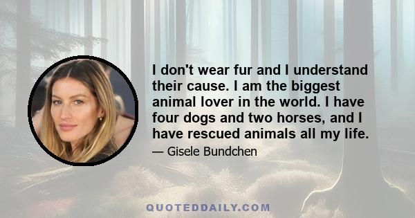 I don't wear fur and I understand their cause. I am the biggest animal lover in the world. I have four dogs and two horses, and I have rescued animals all my life.