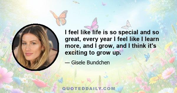 I feel like life is so special and so great, every year I feel like I learn more, and I grow, and I think it's exciting to grow up.