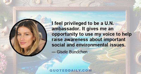 I feel privileged to be a U.N. ambassador. It gives me an opportunity to use my voice to help raise awareness about important social and environmental issues.