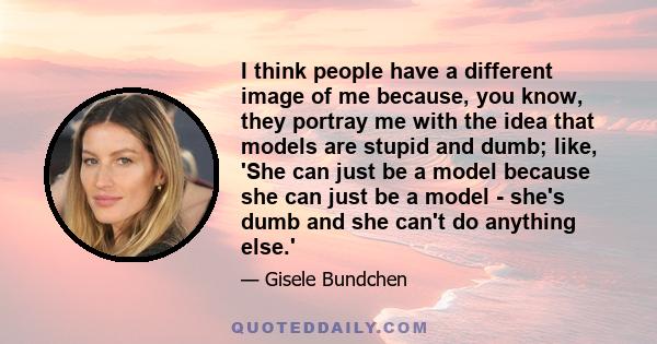 I think people have a different image of me because, you know, they portray me with the idea that models are stupid and dumb; like, 'She can just be a model because she can just be a model - she's dumb and she can't do