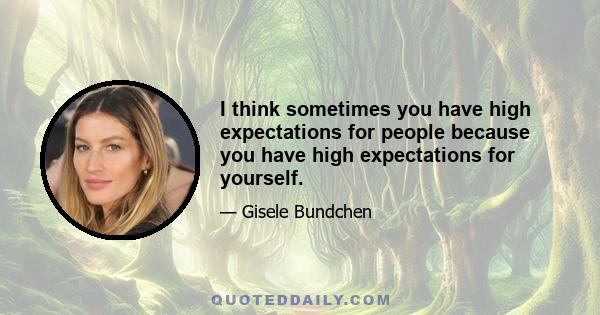 I think sometimes you have high expectations for people because you have high expectations for yourself.