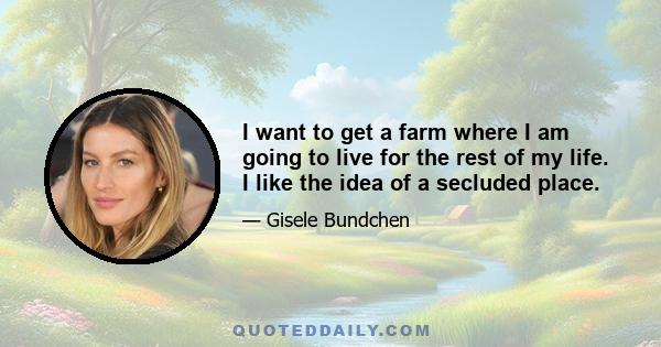 I want to get a farm where I am going to live for the rest of my life. I like the idea of a secluded place.